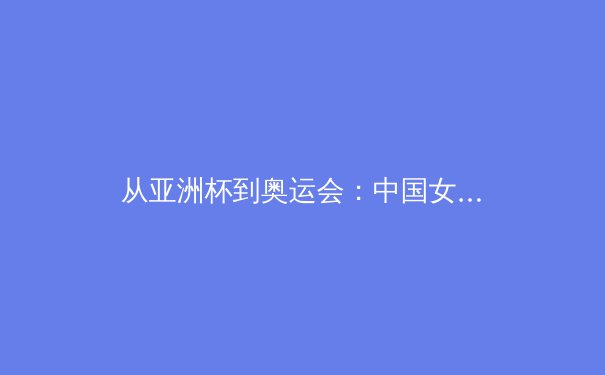 从亚洲杯到奥运会：中国女篮的战术演进与未来挑战 - 2