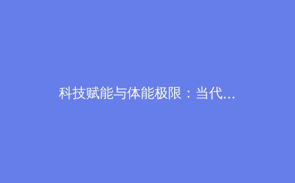 科技赋能与体能极限：当代职业体育训练的革命性变革 - 2